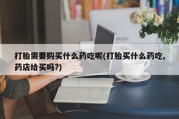 打胎药私人店武汉打胎需要购买什么药吃呢(打胎买什么药吃,药店给买吗?)