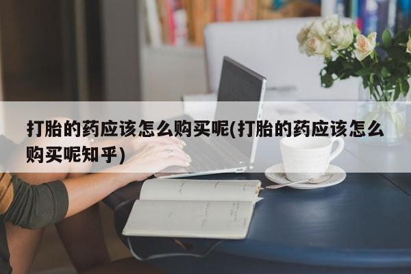 打胎药私人店武汉打胎的药应该怎么购买呢(打胎的药应该怎么购买呢知乎)